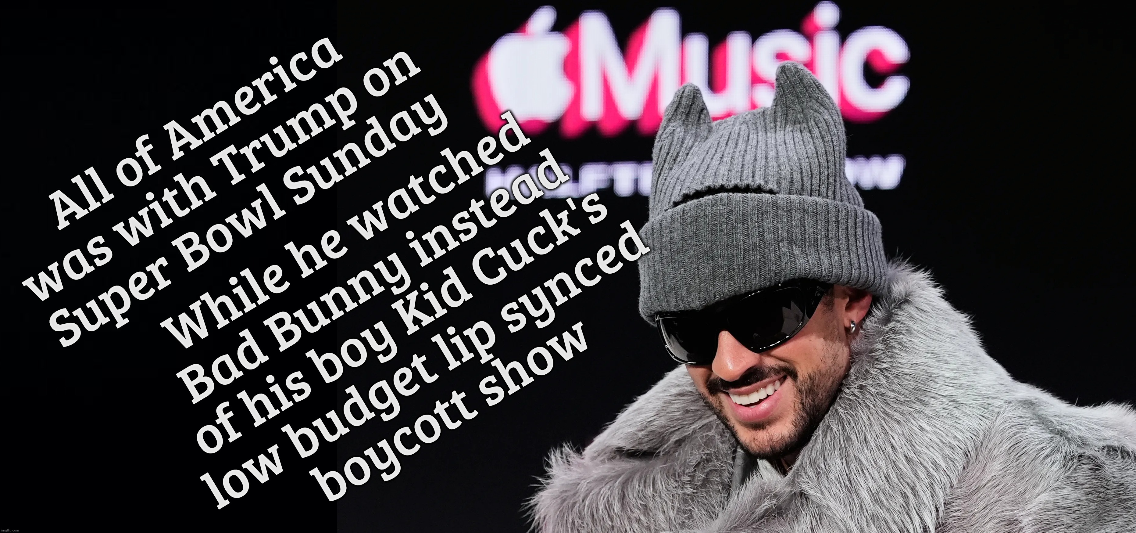 All of America was with Trump on
Super Bowl Sunday While he watched
Bad Bunny instead
of his boy Kid Cuck's
low budget lip synced
boycott sh | image tagged in black background | made w/ Imgflip meme maker
