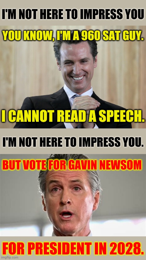 But Vote For Gavin Newsom For President In 2028 | I'M NOT HERE TO IMPRESS YOU; YOU KNOW, I'M A 960 SAT GUY. I CANNOT READ A SPEECH. I'M NOT HERE TO IMPRESS YOU. BUT VOTE FOR GAVIN NEWSOM; FOR PRESIDENT IN 2028. | image tagged in scheming gavin newsom,politics,memes,vote,is for me,not impressed | made w/ Imgflip meme maker