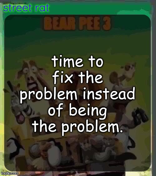 bear pee 3 | time to fix the problem instead of being the problem. | image tagged in bear pee 3 | made w/ Imgflip meme maker