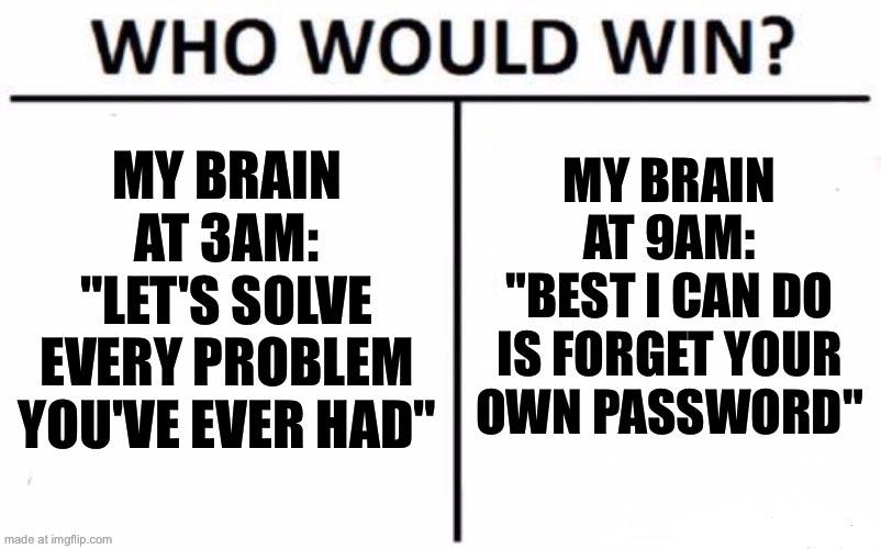 MY BRAIN AT 9AM: "BEST I CAN DO IS FORGET YOUR OWN PASSWORD" | MY BRAIN AT 9AM:
"BEST I CAN DO IS FORGET YOUR OWN PASSWORD"; MY BRAIN AT 3AM:
"LET'S SOLVE EVERY PROBLEM YOU'VE EVER HAD" | image tagged in memes,who would win,password,password strength,scumbag brain,3am | made w/ Imgflip meme maker