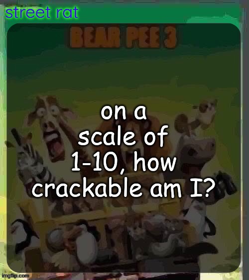 I'm bored and a lil freaky :3 | on a scale of 1-10, how crackable am I? | image tagged in bear pee 3 | made w/ Imgflip meme maker