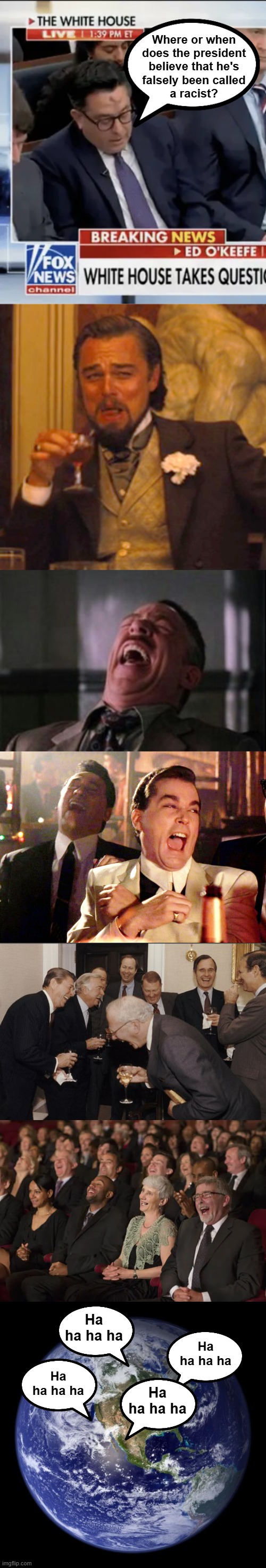 The answer is ALL of the times he's been called a racist it has been a false accusation. | Where or when
does the president
believe that he's
falsely been called
a racist? Ha ha ha ha; Ha ha ha ha; Ha ha ha ha; Ha ha ha ha | image tagged in ask a dumb question get laughed at,ed o'keefe | made w/ Imgflip meme maker