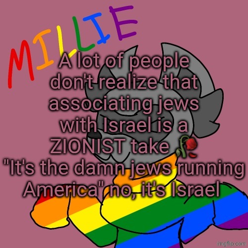 Millie's fursona announcement template | A lot of people don't realize that associating jews with Israel is a ZIONIST take 🥀
"It's the damn jews running America" no, it's Israel | image tagged in millie's fursona announcement template | made w/ Imgflip meme maker