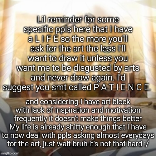 It's a general reminder for anyone and everyone for present and future requests btw so don't feel targeted | Lil reminder for some specific ppls here that I have a L I F E so the more you'll ask for the art the less I'll want to draw it unless you want me to be disgusted by arts and never draw again. I'd suggest you smt called P A T I E N C E. and considering I have art block with lack of inspiration and motivation frequently it doesn't make things better
My life is already shitty enough that I have to now deal with ppls asking almost everydays for the art, just wait bruh it's not that hard :/ | image tagged in mf on drugs fr v2 | made w/ Imgflip meme maker