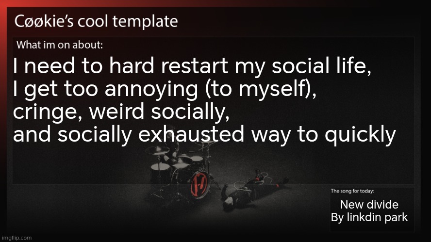 Like, spend a day or two not thinking about my friends and being disconnected then coming back with a different mindset | I need to hard restart my social life, 
I get too annoying (to myself), 
cringe, weird socially, and socially exhausted way to quickly; New divide
By linkdin park | image tagged in no this isn't me being depressed or things like that | made w/ Imgflip meme maker