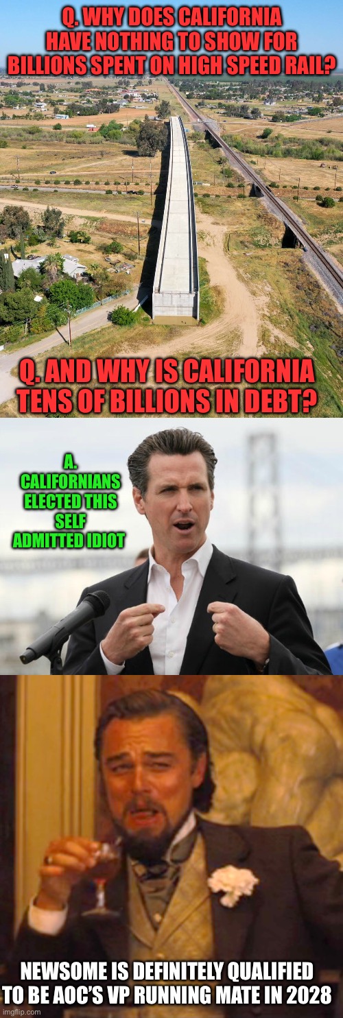 A presidential candidate’s running mate always must be less qualified. | Q. WHY DOES CALIFORNIA HAVE NOTHING TO SHOW FOR BILLIONS SPENT ON HIGH SPEED RAIL? Q. AND WHY IS CALIFORNIA TENS OF BILLIONS IN DEBT? A. CALIFORNIANS ELECTED THIS SELF ADMITTED IDIOT; NEWSOME IS DEFINITELY QUALIFIED TO BE AOC’S VP RUNNING MATE IN 2028 | image tagged in ca high speed rail,gavin newsome,laughing leo,stupid,aoc | made w/ Imgflip meme maker
