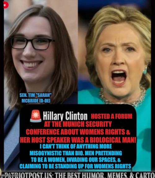 expression memes | SEN. TIM ''SARAH'' 
MCBRIDE [D-DE]; HOSTED A FORUM; AT THE MUNICH SECURITY CONFERENCE ABOUT WOMENS RIGHTS & HER HOST SPEAKER WAS A BIOLOGICAL MAN! I CAN'T THINK OF ANYTHING MORE MISOGYNISTIC THAN BIO. MEN PRETENDING TO BE A WOMEN, INVADING OUR SPACES, & CLAIMING TO BE STANDING UP FOR WOMENS RIGHTS | image tagged in hillary clinton,transgender,liberal hypocrisy | made w/ Imgflip meme maker