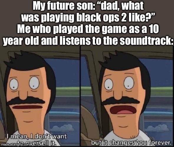 The campaign menu theme makes me reflect sometimes | My future son: “dad, what was playing black ops 2 like?”
Me who played the game as a 10 year old and listens to the soundtrack: | image tagged in i don't want to oversell it but it changes you forever | made w/ Imgflip meme maker