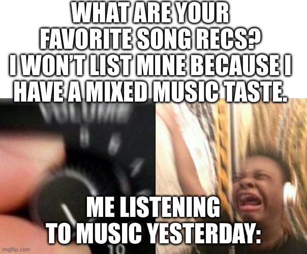 Turn up the music | WHAT ARE YOUR FAVORITE SONG RECS?
I WON’T LIST MINE BECAUSE I HAVE A MIXED MUSIC TASTE. ME LISTENING TO MUSIC YESTERDAY: | image tagged in turn up the music | made w/ Imgflip meme maker