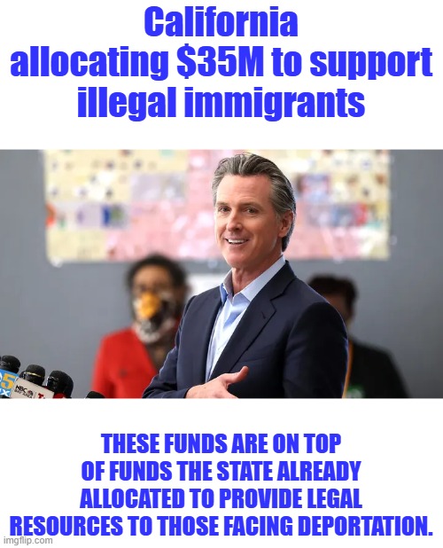 Slimy Gavin supporting criminals over US citizens again. | California allocating $35M to support illegal immigrants; THESE FUNDS ARE ON TOP OF FUNDS THE STATE ALREADY ALLOCATED TO PROVIDE LEGAL RESOURCES TO THOSE FACING DEPORTATION. | made w/ Imgflip meme maker