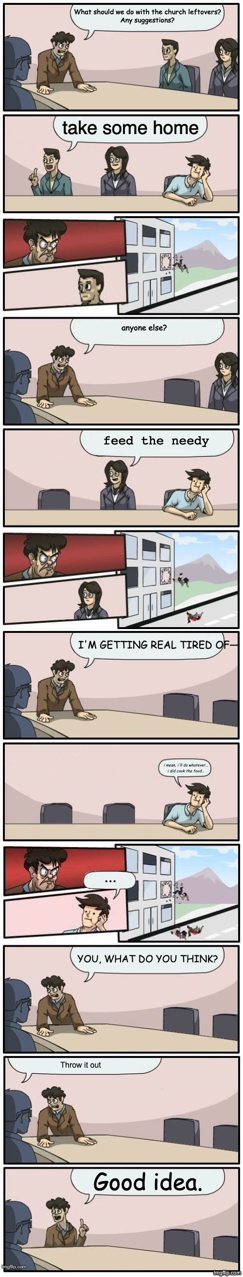 Church Potluck | What should we do with the church leftovers?
Any suggestions? take some home; anyone else? feed the needy; I'M GETTING REAL TIRED OF—; i mean, i'll do whatever...

i did cook the food... ... YOU, WHAT DO YOU THINK? Throw it out; Good idea. | image tagged in boardroom meeting suggestions extended | made w/ Imgflip meme maker