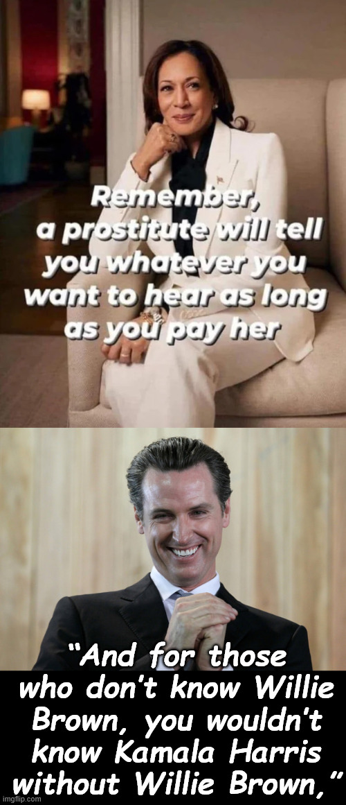 Show me a career politician and I'll show you another prostitute.. | “And for those who don’t know Willie Brown, you wouldn’t know Kamala Harris without Willie Brown,” | image tagged in scheming gavin newsom,demcrats,career prostitutes | made w/ Imgflip meme maker