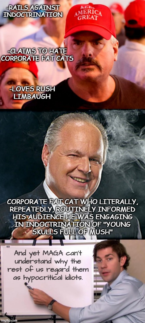 Mhmm. | -RAILS AGAINST
INDOCTRINATION; -CLAIMS TO HATE
CORPORATE FAT CATS; -LOVES RUSH
LIMBAUGH; CORPORATE FAT CAT WHO LITERALLY,
REPEATEDLY, ROUTINELY INFORMED
HIS AUDIENCE HE WAS ENGAGING
IN INDOCTRINATION OF "YOUNG
SKULLS FULL OF MUSH"; And yet MAGA can't
understand why the
rest of us regard them
as hypocritical idiots. | image tagged in indoctrination,corporate,fat cat,conservative hypocrisy,hypocrisy | made w/ Imgflip meme maker