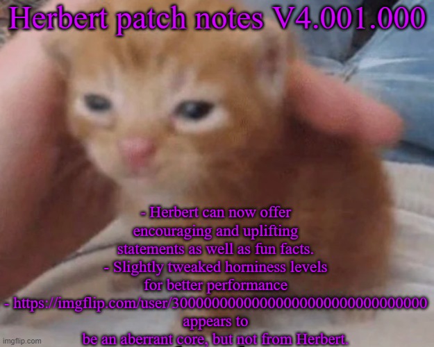 Herbert | Herbert patch notes V4.001.000; - Herbert can now offer encouraging and uplifting statements as well as fun facts.
- Slightly tweaked horniness levels for better performance
- https://imgflip.com/user/30000000000000000000000000000000 appears to be an aberrant core, but not from Herbert. | image tagged in herbert | made w/ Imgflip meme maker