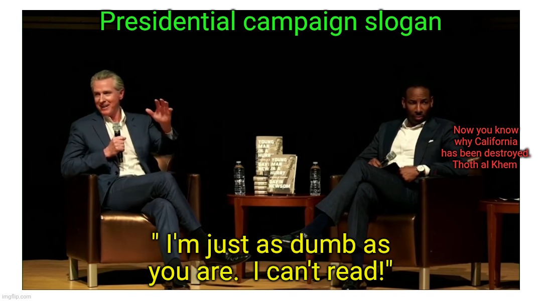 Gavin Newsom can't read. | Presidential campaign slogan; Now you know why California has been destroyed. Thoth al Khem; " I'm just as dumb as you are.  I can't read!" | image tagged in gavin newsom can't read,gavin newsom socialist wef,gavin newsom controlled by klaus schwab,traitors in the us | made w/ Imgflip meme maker
