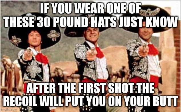 Three amigos  | IF YOU WEAR ONE OF THESE 30 POUND HATS JUST KNOW; AFTER THE FIRST SHOT THE RECOIL WILL PUT YOU ON YOUR BUTT | image tagged in three amigos | made w/ Imgflip meme maker