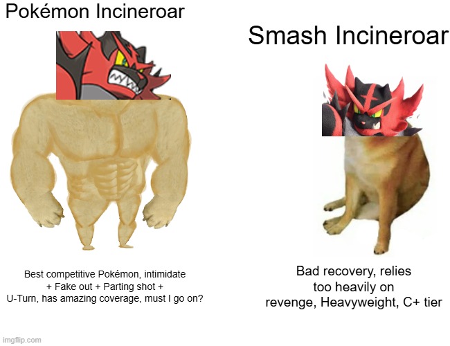 Incineroar in Pokemon vs Smash | Pokémon Incineroar; Smash Incineroar; Best competitive Pokémon, intimidate + Fake out + Parting shot + U-Turn, has amazing coverage, must I go on? Bad recovery, relies too heavily on revenge, Heavyweight, C+ tier | image tagged in memes,buff doge vs cheems,pokemon,super smash bros | made w/ Imgflip meme maker