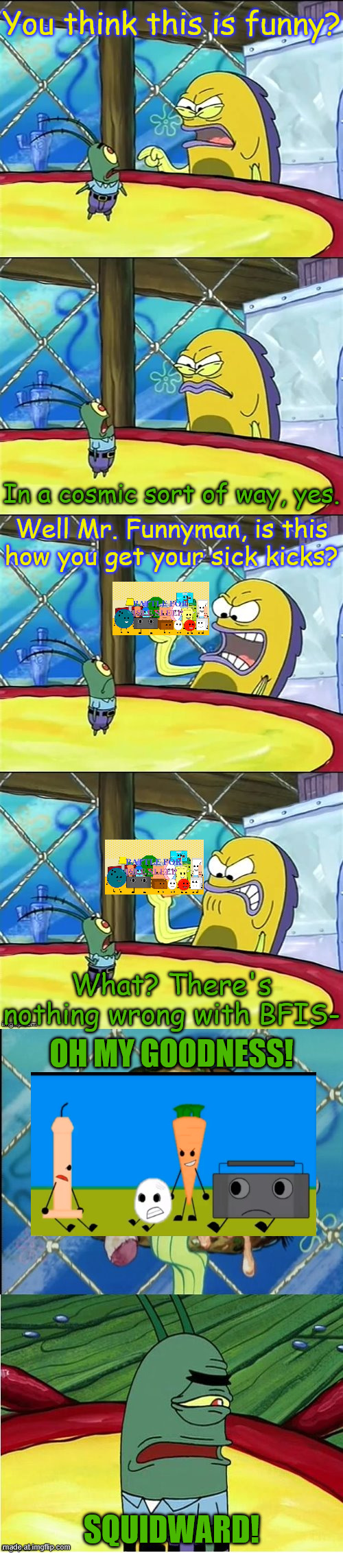 yup yup | You think this is funny? In a cosmic sort of way, yes. Well Mr. Funnyman, is this how you get your sick kicks? What? There's nothing wrong with BFIS-; OH MY GOODNESS! SQUIDWARD! | image tagged in oh my goodness,battle for isle sleep | made w/ Imgflip meme maker