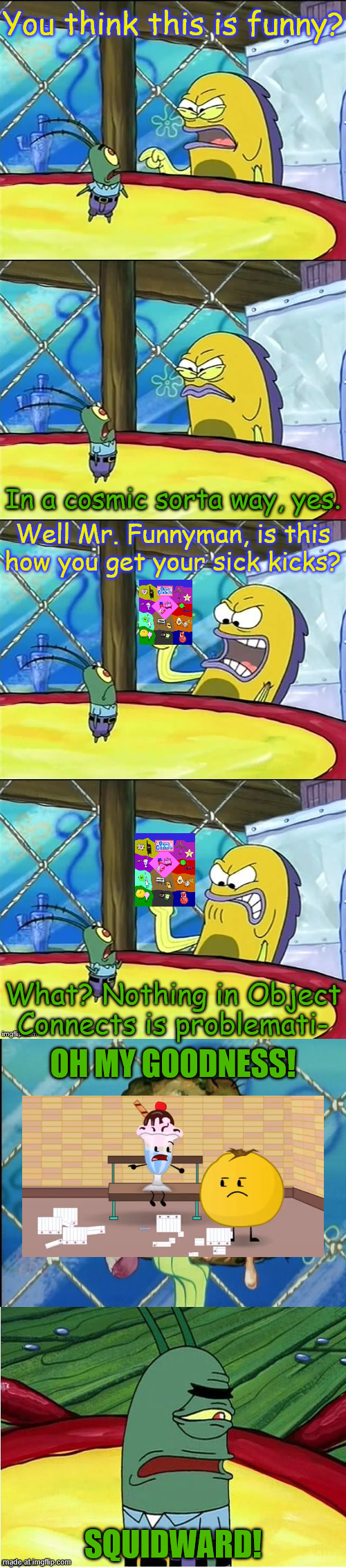 Thanks i hate classism in object shows | You think this is funny? In a cosmic sorta way, yes. Well Mr. Funnyman, is this how you get your sick kicks? What? Nothing in Object Connects is problemati-; OH MY GOODNESS! SQUIDWARD! | image tagged in oh my goodness,object connects,object shows,tihi | made w/ Imgflip meme maker