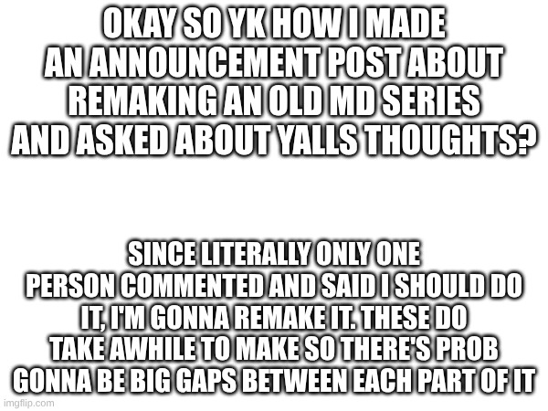Just letting y'all know | OKAY SO YK HOW I MADE AN ANNOUNCEMENT POST ABOUT REMAKING AN OLD MD SERIES AND ASKED ABOUT YALLS THOUGHTS? SINCE LITERALLY ONLY ONE PERSON COMMENTED AND SAID I SHOULD DO IT, I'M GONNA REMAKE IT. THESE DO TAKE AWHILE TO MAKE SO THERE'S PROB GONNA BE BIG GAPS BETWEEN EACH PART OF IT | image tagged in murder drones,series | made w/ Imgflip meme maker