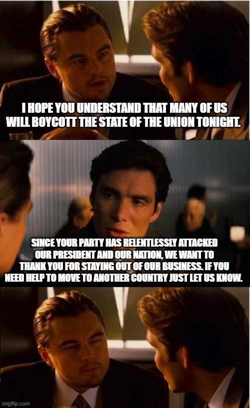 Helpful Democrats | I HOPE YOU UNDERSTAND THAT MANY OF US WILL BOYCOTT THE STATE OF THE UNION TONIGHT. SINCE YOUR PARTY HAS RELENTLESSLY ATTACKED OUR PRESIDENT AND OUR NATION, WE WANT TO THANK YOU FOR STAYING OUT OF OUR BUSINESS. IF YOU NEED HELP TO MOVE TO ANOTHER COUNTRY JUST LET US KNOW. | image tagged in memes,inception,helpful democrats,maga,state of the union,democrat war on america | made w/ Imgflip meme maker