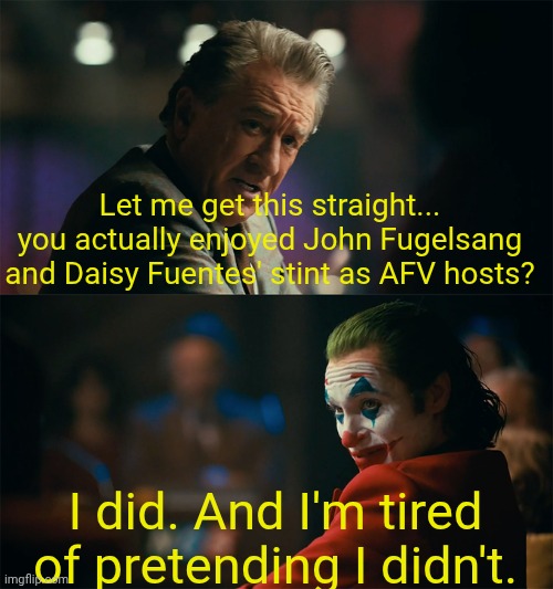 I'm tired of pretending it's not | Let me get this straight... you actually enjoyed John Fugelsang and Daisy Fuentes' stint as AFV hosts? I did. And I'm tired of pretending I didn't. | image tagged in i'm tired of pretending it's not | made w/ Imgflip meme maker