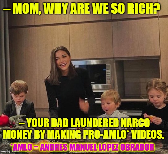 AMLO's "hugs not bullets" philosophy in a narco state | – MOM, WHY ARE WE SO RICH? – YOUR DAD LAUNDERED NARCO MONEY BY MAKING PRO-AMLO* VIDEOS. *AMLO = ANDRES MANUEL LOPEZ OBRADOR | image tagged in amlo,andres manuel lopez obrador,mexico,narcos,money laundering,narco state | made w/ Imgflip meme maker