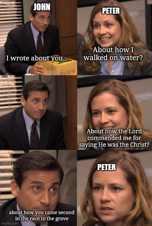 John and Peter | JOHN; PETER; About how I walked on water? I wrote about you... About how the Lord commended me for saying He was the Christ? PETER; about how you came second in the race to the grave | image tagged in pam and michael,bible,christian memes | made w/ Imgflip meme maker