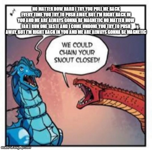 wage war reference | NO MATTER HOW HARD I TRY YOU PULL ME BACK EVERY TIME YOU TRY TO PUSH AWAY, BUT I'M RIGHT BACK IN YOU AND ME ARE ALWAYS GONNA BE MAGNETIC NO MATTER HOW FAR I RUN ONE TASTE AND I COME UNDONE YOU TRY TO PUSH AWAY, BUT I'M RIGHT BACK IN YOU AND ME ARE ALWAYS GONNA BE MAGNETIC | image tagged in we could chain your snout closed | made w/ Imgflip meme maker