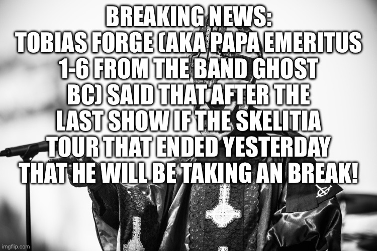 Papa Emeritus | BREAKING NEWS:
TOBIAS FORGE (AKA PAPA EMERITUS 1-6 FROM THE BAND GHOST BC) SAID THAT AFTER THE LAST SHOW IF THE SKELITIA TOUR THAT ENDED YESTERDAY THAT HE WILL BE TAKING AN BREAK! | image tagged in papa emeritus | made w/ Imgflip meme maker