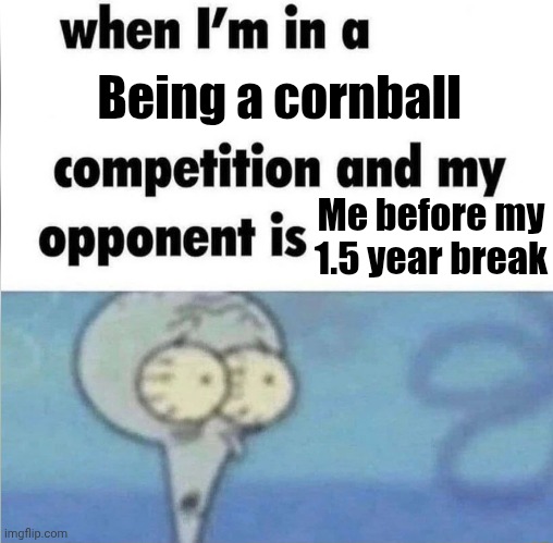 whe i'm in a competition and my opponent is | Being a cornball; Me before my 1.5 year break | image tagged in whe i'm in a competition and my opponent is | made w/ Imgflip meme maker
