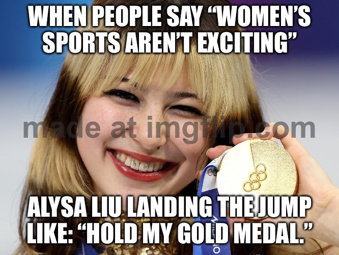 Men’s figure skating: “We’re the main event.”; Alysa Liu landing clean after clean: “Hold my gold medal.” | WHEN PEOPLE SAY “WOMEN’S SPORTS AREN’T EXCITING”; ALYSA LIU LANDING THE JUMP LIKE: “HOLD MY GOLD MEDAL.” | image tagged in viral american figure skating star alysa liu,gold medal,skating,winter olympics,olympics,gender equality | made w/ Imgflip meme maker