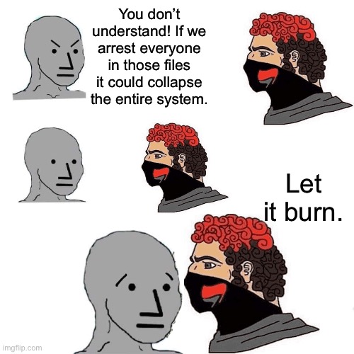 If we need pedophiles to run our society, then it is not a society worth functioning. | You don’t understand! If we arrest everyone in those files it could collapse the entire system. Let it burn. | image tagged in npc,jeffrey epstein,donald trump,bill clinton,antifa,pedophile | made w/ Imgflip meme maker