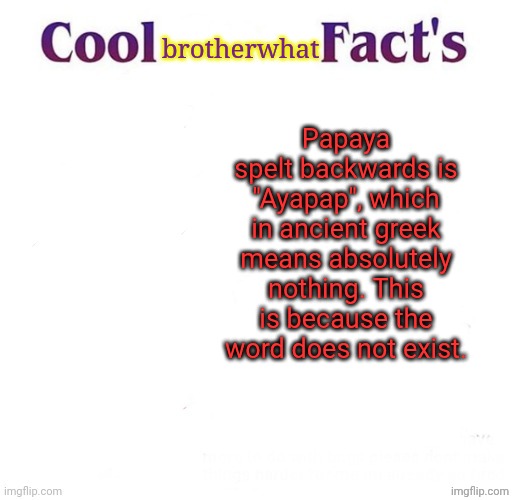 joke facts Part 1 | brotherwhat; Papaya spelt backwards is "Ayapap", which in ancient greek means absolutely nothing. This is because the word does not exist. | image tagged in cool facts | made w/ Imgflip meme maker