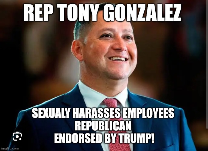 Another maga boy | REP TONY GONZALEZ; SEXUALY HARASSES EMPLOYEES 
REPUBLICAN 
ENDORSED BY TRUMP! | image tagged in donald trump,trump,maga,nevertrump,trump sucks,jeffrey epstein | made w/ Imgflip meme maker