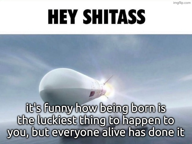 HEY SHITASS | it's funny how being born is the luckiest thing to happen to you, but everyone alive has done it | image tagged in hey shitass | made w/ Imgflip meme maker