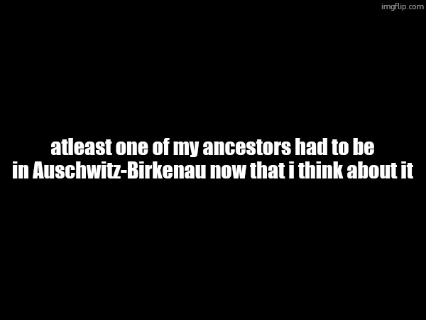 atleast one of my ancestors had to be in Auschwitz-Birkenau now that i think about it | made w/ Imgflip meme maker