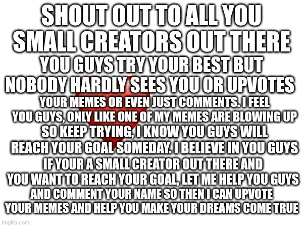 Love You All! ♥ | SHOUT OUT TO ALL YOU SMALL CREATORS OUT THERE; YOU GUYS TRY YOUR BEST BUT NOBODY HARDLY SEES YOU OR UPVOTES; YOUR MEMES OR EVEN JUST COMMENTS. I FEEL YOU GUYS, ONLY LIKE ONE OF MY MEMES ARE BLOWING UP; SO KEEP TRYING, I KNOW YOU GUYS WILL REACH YOUR GOAL SOMEDAY. I BELIEVE IN YOU GUYS; IF YOUR A SMALL CREATOR OUT THERE AND YOU WANT TO REACH YOUR GOAL, LET ME HELP YOU GUYS; AND COMMENT YOUR NAME SO THEN I CAN UPVOTE  YOUR MEMES AND HELP YOU MAKE YOUR DREAMS COME TRUE | made w/ Imgflip meme maker