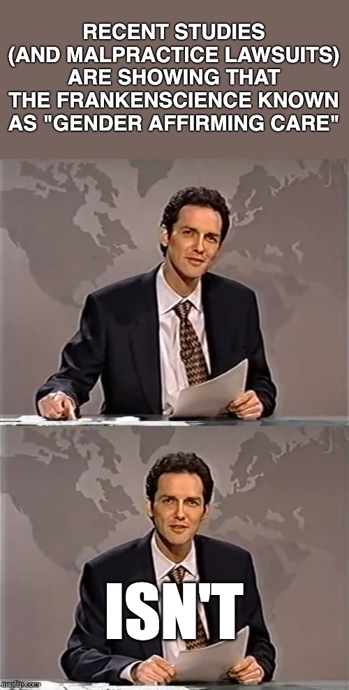 WEEKEND UPDATE WITH NORM | RECENT STUDIES
(AND MALPRACTICE LAWSUITS)
ARE SHOWING THAT
THE FRANKENSCIENCE KNOWN
AS "GENDER AFFIRMING CARE"; ISN'T | image tagged in weekend update with norm | made w/ Imgflip meme maker