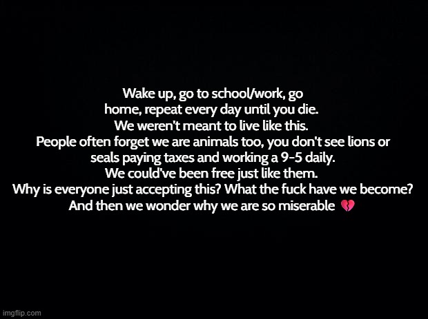 "Just make it to the weekend haha! Live for the grind!" Stfu. | Wake up, go to school/work, go home, repeat every day until you die. 
We weren't meant to live like this. 
People often forget we are animals too, you don't see lions or seals paying taxes and working a 9-5 daily. We could've been free just like them. 
Why is everyone just accepting this? What the fuck have we become?
And then we wonder why we are so miserable 💔 | image tagged in real,relatable,the grind,life | made w/ Imgflip meme maker