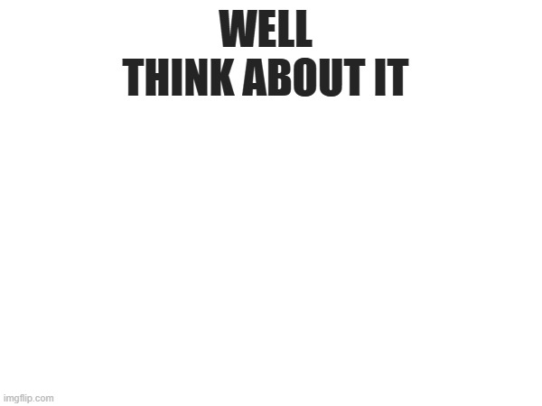 WELL THINK ABOUT IT | made w/ Imgflip meme maker