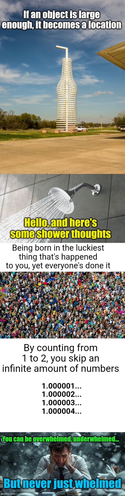 Collab #2! This meme was made by Flick7, immaddoxallofyou, love-fury., and Forytr  :D | If an object is large enough, it becomes a location; Hello, and here's some shower thoughts; Being born in the luckiest thing that's happened to you, yet everyone's done it; By counting from 1 to 2, you skip an infinite amount of numbers; 1.000001...
1.000002...
1.000003...
1.000004... You can be overwhelmed, underwhelmed... But never just whelmed | image tagged in shower thoughts,event,collab,people,thoughts,compilation | made w/ Imgflip meme maker