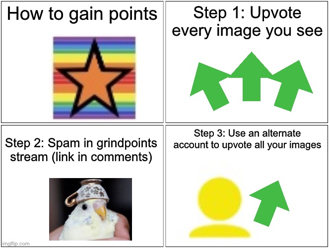 I hope this helps | How to gain points; Step 1: Upvote every image you see; Step 3: Use an alternate account to upvote all your images; Step 2: Spam in grindpoints stream (link in comments) | image tagged in memes,blank comic panel 2x2,imgflip points | made w/ Imgflip meme maker