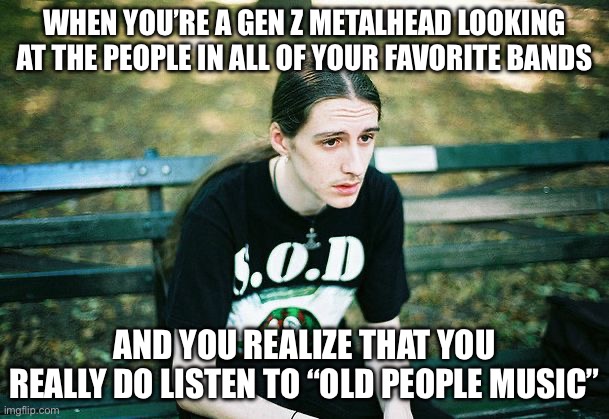 That awkward feeling… | WHEN YOU’RE A GEN Z METALHEAD LOOKING AT THE PEOPLE IN ALL OF YOUR FAVORITE BANDS; AND YOU REALIZE THAT YOU REALLY DO LISTEN TO “OLD PEOPLE MUSIC” | image tagged in depressed metalhead,metal,heavy metal | made w/ Imgflip meme maker