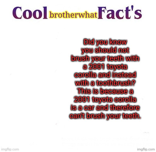 joke facts Part 2 | brotherwhat; Did you know you should not brush your teeth with a 2001 toyota corolla and instead with a toothbrush? This is because a 2001 toyota corolla is a car and therefore can't brush your teeth. | image tagged in cool facts | made w/ Imgflip meme maker