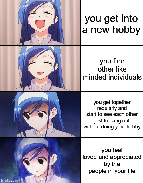 true story | you get into a new hobby; you find other like minded individuals; you get together regularly and start to see each other just to hang out without doing your hobby; you feel loved and appreciated by the people in your life | image tagged in happiness to despair,anime,relatable,relatable memes | made w/ Imgflip meme maker