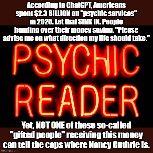 Hang on to your money. | According to ChatGPT, Americans spent $2.3 BILLION on "psychic services" in 2025. Let that SINK IN. People handing over their money saying, "Please advise me on what direction my life should take."; Yet, NOT ONE of these so-called "gifted people" receiving this money can tell the cops where Nancy Guthrie is. | image tagged in psychic | made w/ Imgflip meme maker
