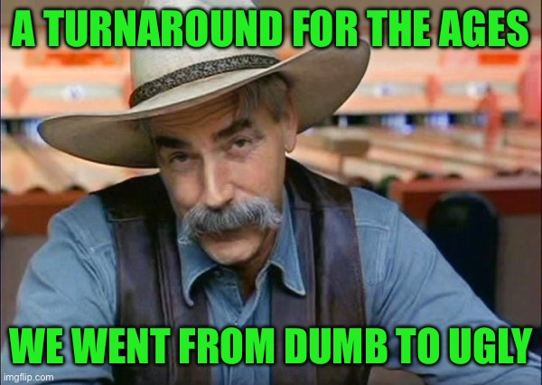 Sam Elliott special kind of stupid | A TURNAROUND FOR THE AGES; WE WENT FROM DUMB TO UGLY | image tagged in sam elliott special kind of stupid | made w/ Imgflip meme maker