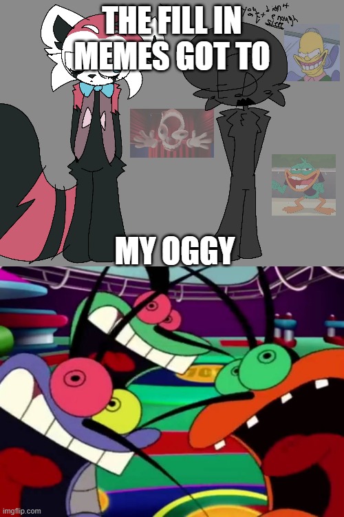 NOT MY OGGY!!!! | THE FILL IN MEMES GOT TO; MY OGGY | image tagged in ruin this fill in meme 116,oggy and the cockroaches | made w/ Imgflip meme maker