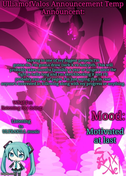 UlliamofValos Announcement Template {Art by Ael / Azaleeees} | Moving to one of my biggest projects I'm gonna do, I'm gonna draw Dark X vs Azalyoth. This will probably takes months (possibly a year or longer) since the fight is hella long and I'm sketchbooking it and I'll probably run out of pages. I'm just saying this in case anyone's interested in following along with my progress or anything. Listening to ULTRAKILL music; Motivated at last | image tagged in ulliamofvalos announcement template art by ael / azaleeees | made w/ Imgflip meme maker